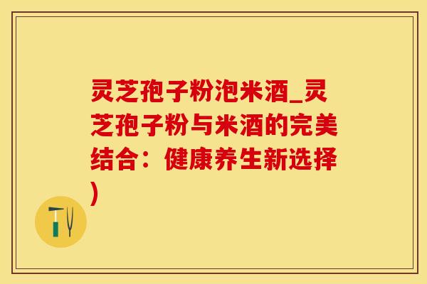 灵芝孢子粉泡米酒_灵芝孢子粉与米酒的完美结合：健康养生新选择)