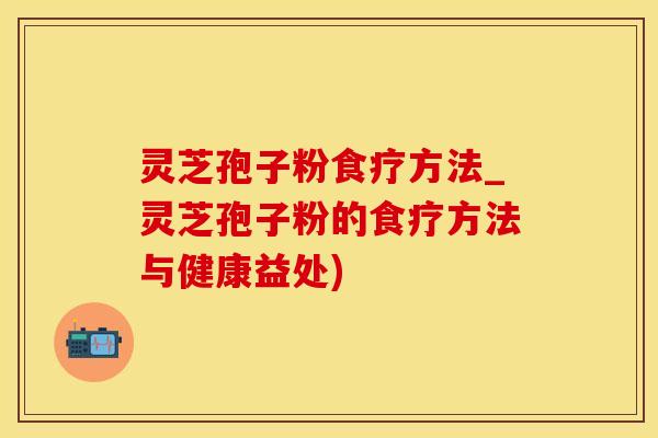 灵芝孢子粉食疗方法_灵芝孢子粉的食疗方法与健康益处)