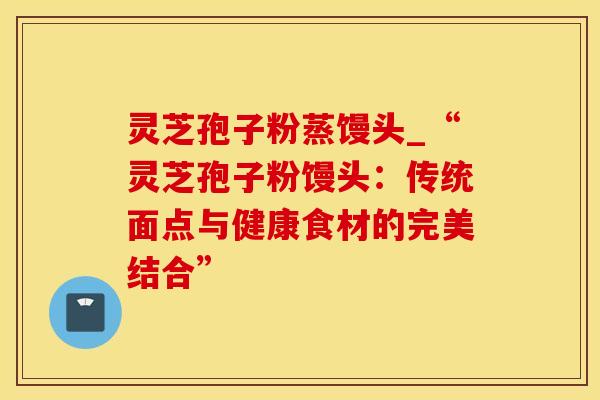 灵芝孢子粉蒸馒头_“灵芝孢子粉馒头：传统面点与健康食材的完美结合”