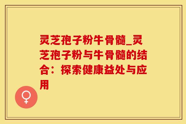 灵芝孢子粉牛骨髓_灵芝孢子粉与牛骨髓的结合:探索健康益处与应用 灵芝孢子粉牛骨髓_灵芝孢子粉与牛骨髓的结合:探索健康益处与应用