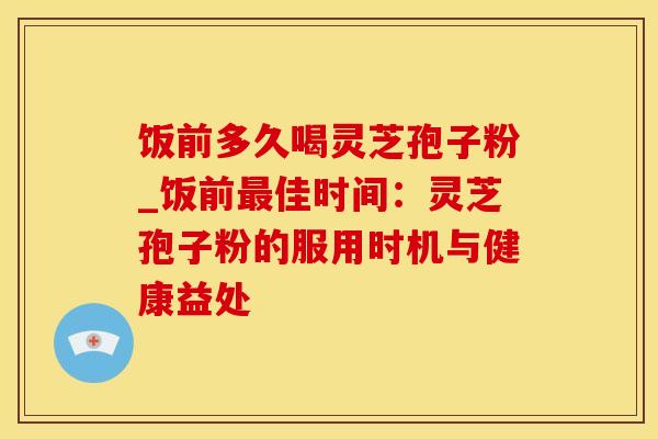 饭前多久喝灵芝孢子粉_饭前佳时间:灵芝孢子粉的服用时机与健康益处 饭前多久喝灵芝孢子粉_饭前佳时间:灵芝孢子粉的服用时机与健康益处