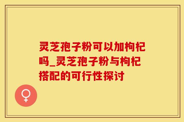 灵芝孢子粉可以加枸杞吗_灵芝孢子粉与枸杞搭配的可行性探讨