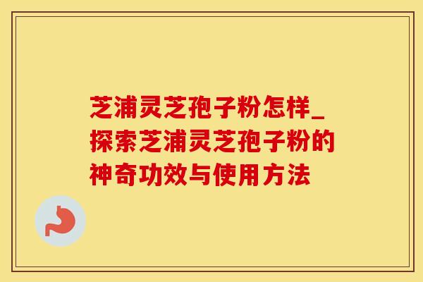 芝浦灵芝孢子粉怎样_探索芝浦灵芝孢子粉的神奇功效与使用方法
