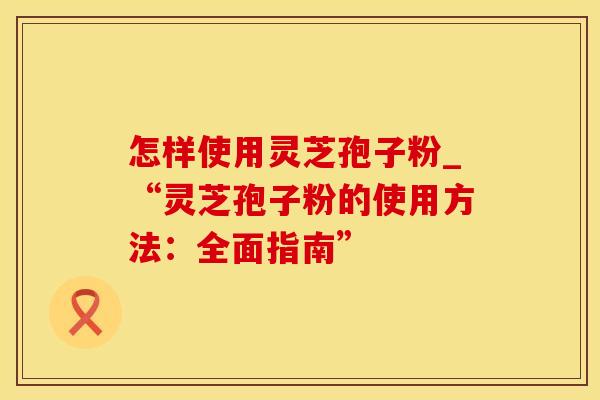 怎样使用灵芝孢子粉_“灵芝孢子粉的使用方法：全面指南”