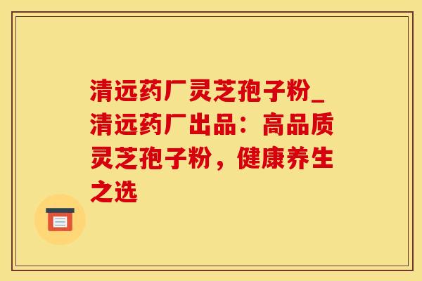 清远药厂灵芝孢子粉_清远药厂出品：高品质灵芝孢子粉，健康养生之选