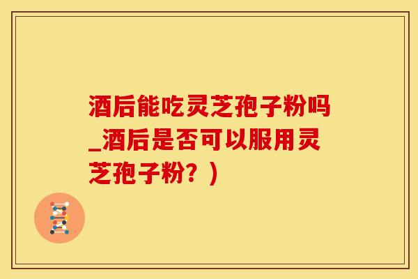 酒后能吃灵芝孢子粉吗_酒后是否可以服用灵芝孢子粉？)