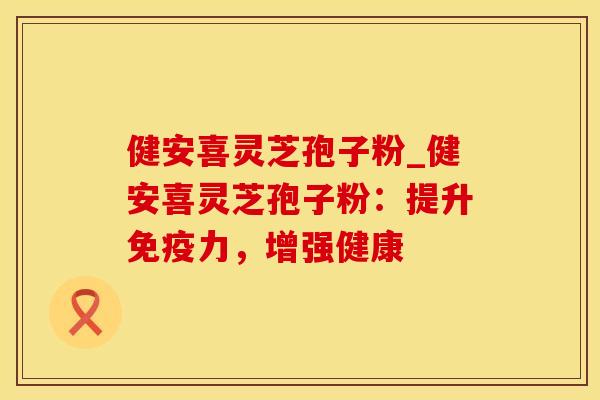 健安喜灵芝孢子粉_健安喜灵芝孢子粉:提升免疫力,增强健康 健安喜灵芝孢子粉_健安喜灵芝孢子粉:提升免疫力,增强健康
