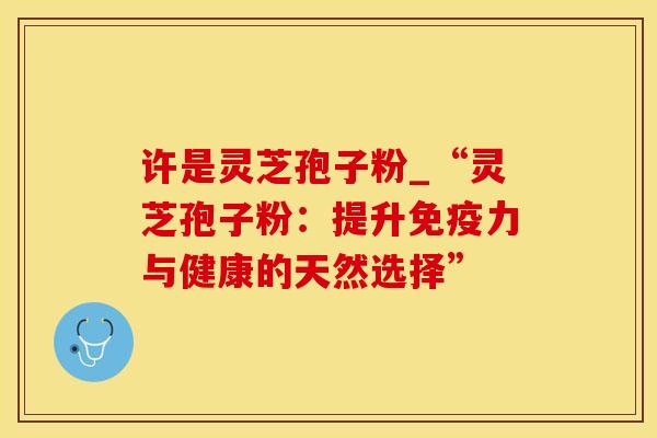 许是灵芝孢子粉_“灵芝孢子粉：提升免疫力与健康的天然选择”