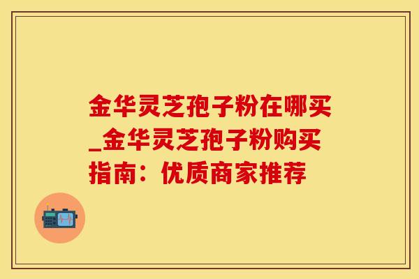 金华灵芝孢子粉在哪买_金华灵芝孢子粉购买指南：优质商家推荐