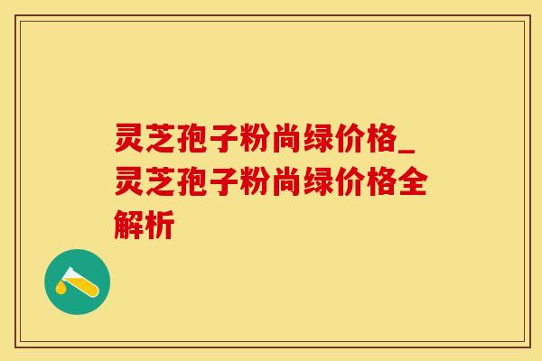 灵芝孢子粉尚绿价格_灵芝孢子粉尚绿价格全解析