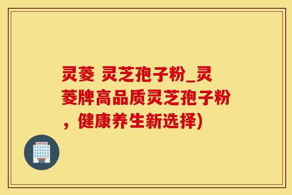 灵菱 灵芝孢子粉_灵菱牌高品质灵芝孢子粉，健康养生新选择)