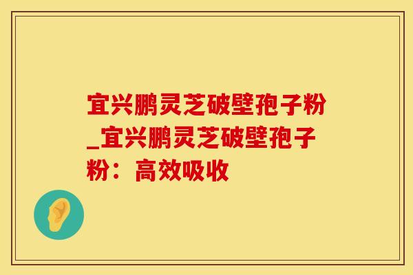 宜兴鹏灵芝破壁孢子粉_宜兴鹏灵芝破壁孢子粉：高效吸收