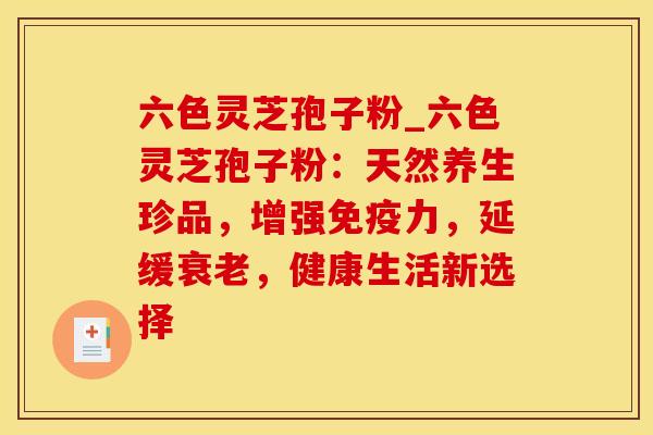 六色灵芝孢子粉_六色灵芝孢子粉：天然养生珍品，增强免疫力，延缓衰老，健康生活新选择