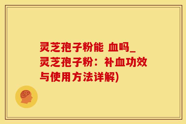灵芝孢子粉能 血吗_灵芝孢子粉：补血功效与使用方法详解)
