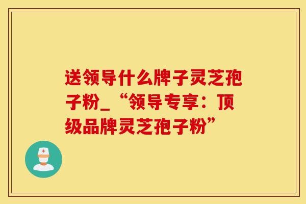 送领导什么牌子灵芝孢子粉_“领导专享：顶级品牌灵芝孢子粉”
