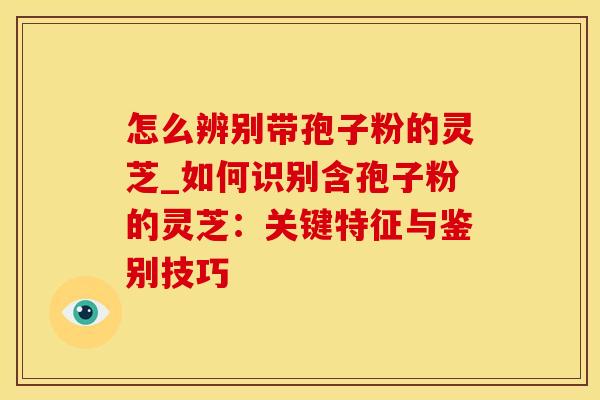 怎么辨别带孢子粉的灵芝_如何识别含孢子粉的灵芝：关键特征与鉴别技巧