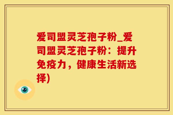 爱司盟灵芝孢子粉_爱司盟灵芝孢子粉：提升免疫力，健康生活新选择)