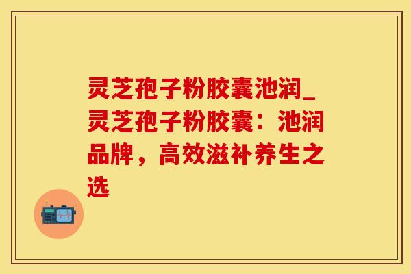 灵芝孢子粉胶囊池润_灵芝孢子粉胶囊：池润品牌，高效滋补养生之选