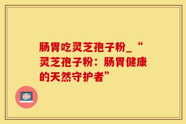 肠胃吃灵芝孢子粉_“灵芝孢子粉：肠胃健康的天然守护者”