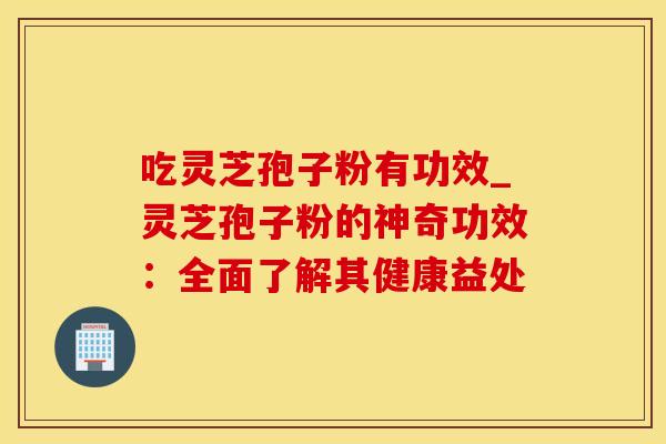 吃灵芝孢子粉有功效_灵芝孢子粉的神奇功效:全面了解其健康益处 吃灵芝孢子粉有功效_灵芝孢子粉的神奇功效:全面了解其健康益处