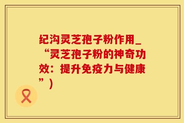 纪沟灵芝孢子粉作用_“灵芝孢子粉的神奇功效：提升免疫力与健康”)