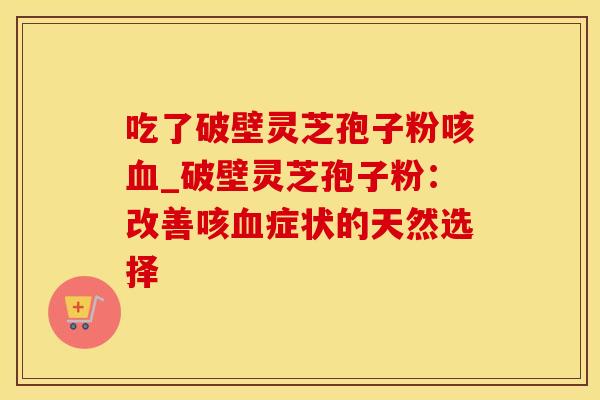 吃了破壁灵芝孢子粉咳_破壁灵芝孢子粉：改善咳症状的天然选择