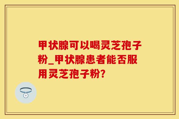 甲状腺可以喝灵芝孢子粉_甲状腺患者能否服用灵芝孢子粉？