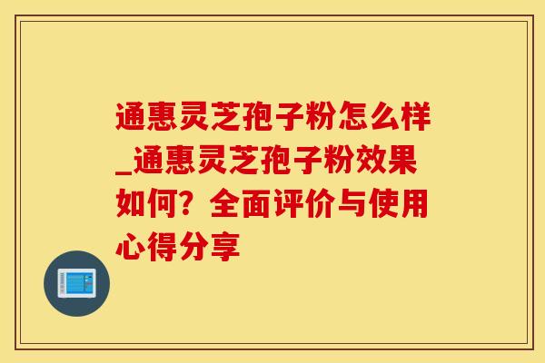 通惠灵芝孢子粉怎么样_通惠灵芝孢子粉效果如何？全面评价与使用心得分享