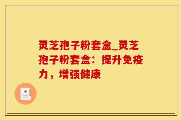 灵芝孢子粉套盒_灵芝孢子粉套盒：提升免疫力，增强健康
