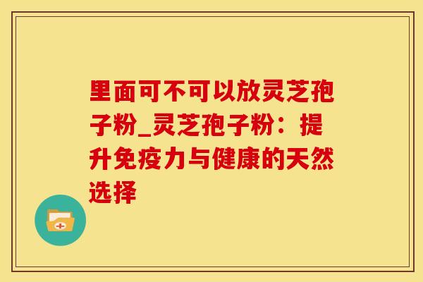 里面可不可以放灵芝孢子粉_灵芝孢子粉：提升免疫力与健康的天然选择