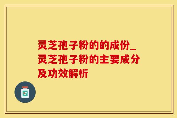 灵芝孢子粉的的成份_灵芝孢子粉的主要成分及功效解析