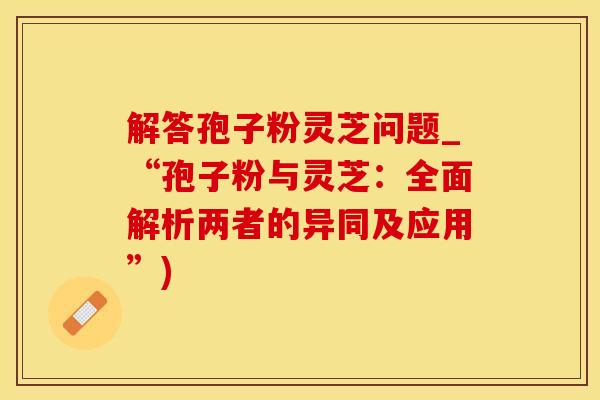 解答孢子粉灵芝问题_“孢子粉与灵芝：全面解析两者的异同及应用”)