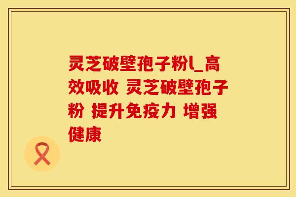 灵芝破壁孢子粉l_高效吸收 灵芝破壁孢子粉 提升免疫力 增强健康