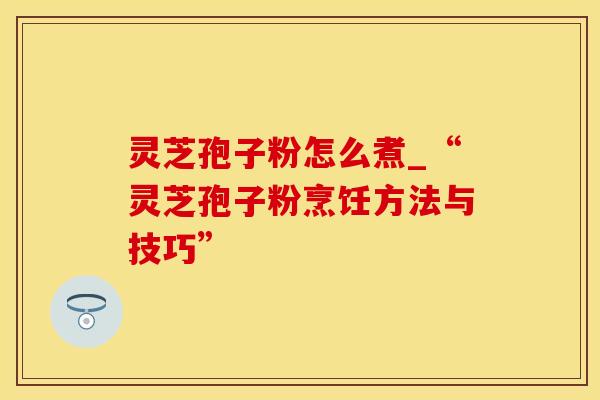 灵芝孢子粉怎么煮_“灵芝孢子粉烹饪方法与技巧”