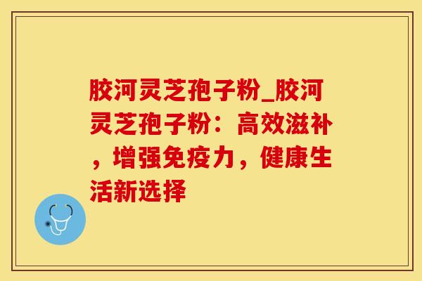 胶河灵芝孢子粉_胶河灵芝孢子粉：高效滋补，增强免疫力，健康生活新选择