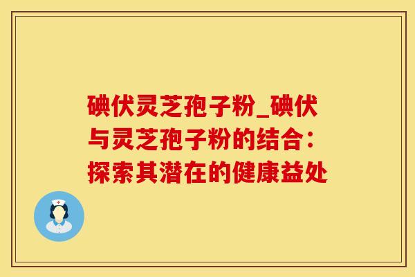 碘伏灵芝孢子粉_碘伏与灵芝孢子粉的结合：探索其潜在的健康益处