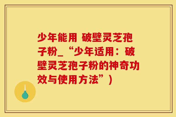 少年能用 破壁灵芝孢子粉_“少年适用：破壁灵芝孢子粉的神奇功效与使用方法”)