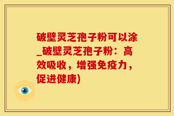 破壁灵芝孢子粉可以涂_破壁灵芝孢子粉：高效吸收，增强免疫力，促进健康)