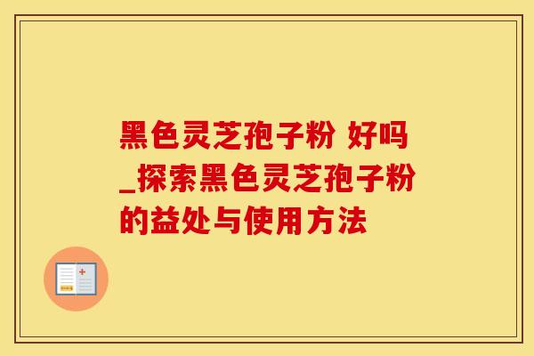黑色灵芝孢子粉 好吗_探索黑色灵芝孢子粉的益处与使用方法