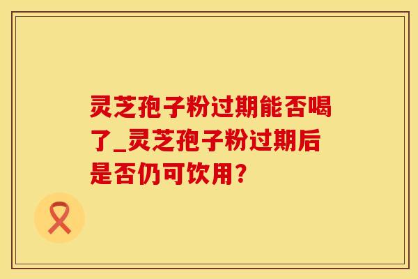 灵芝孢子粉过期能否喝了_灵芝孢子粉过期后是否仍可饮用？