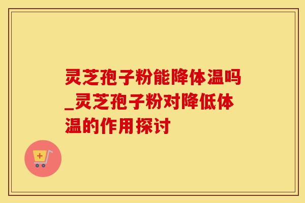 灵芝孢子粉能降体温吗_灵芝孢子粉对降低体温的作用探讨