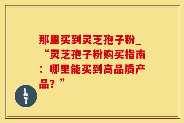 那里买到灵芝孢子粉_“灵芝孢子粉购买指南：哪里能买到高品质产品？”