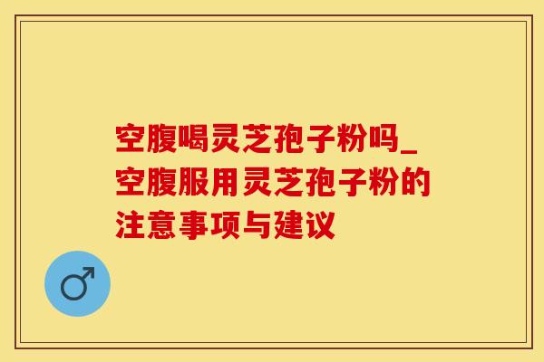 空腹喝灵芝孢子粉吗_空腹服用灵芝孢子粉的注意事项与建议