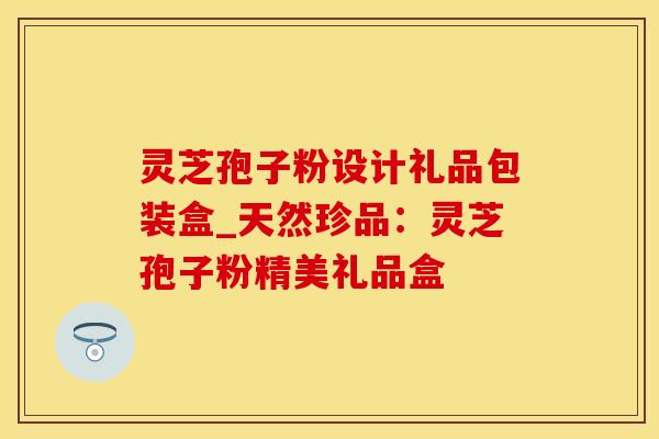 灵芝孢子粉设计礼品包装盒_天然珍品：灵芝孢子粉精美礼品盒