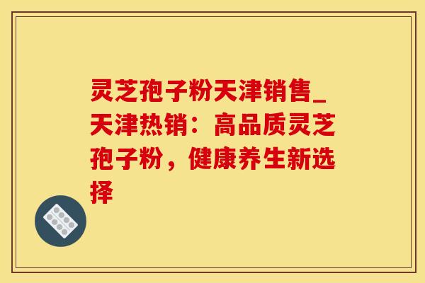 灵芝孢子粉天津销售_天津热销：高品质灵芝孢子粉，健康养生新选择
