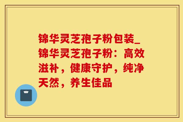 锦华灵芝孢子粉包装_锦华灵芝孢子粉：高效滋补，健康守护，纯净天然，养生佳品