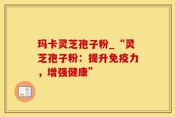 玛卡灵芝孢子粉_“灵芝孢子粉：提升免疫力，增强健康”
