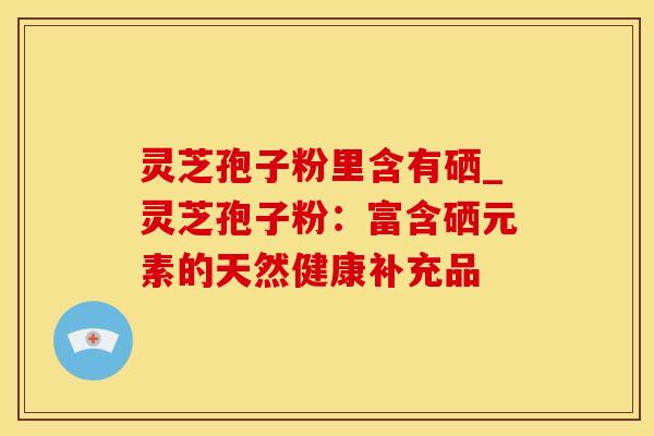 灵芝孢子粉里含有硒_灵芝孢子粉:富含硒元素的天然健康补充品 灵芝孢子粉里含有硒_灵芝孢子粉:富含硒元素的天然健康补充品