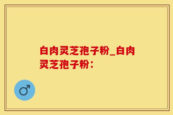 白肉灵芝孢子粉_白肉灵芝孢子粉: 白肉灵芝孢子粉_白肉灵芝孢子粉: