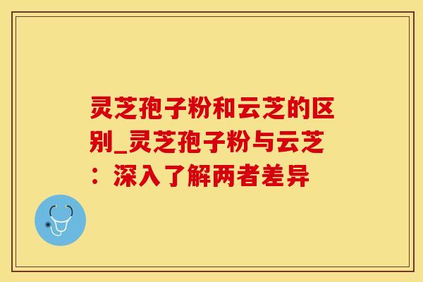 灵芝孢子粉和云芝的区别_灵芝孢子粉与云芝：深入了解两者差异